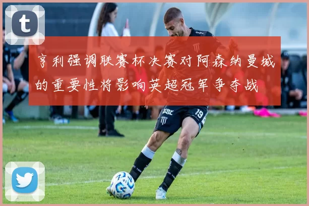 亨利强调联赛杯决赛对阿森纳曼城的重要性将影响英超冠军争夺战