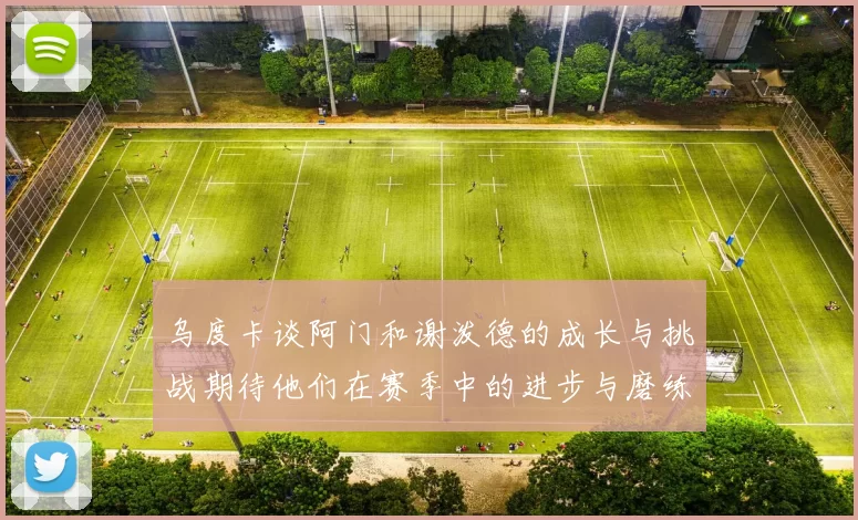 乌度卡谈阿门和谢泼德的成长与挑战期待他们在赛季中的进步与磨练