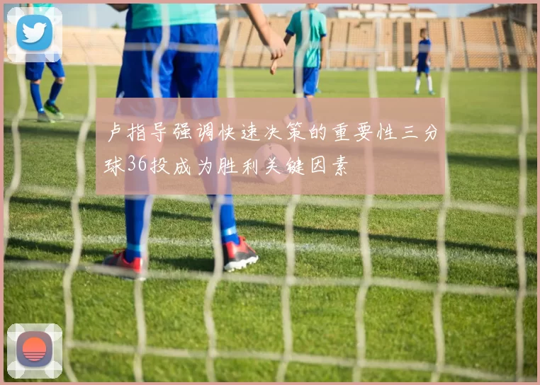 卢指导强调快速决策的重要性三分球36投成为胜利关键因素
