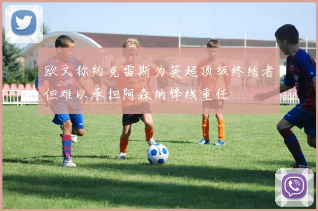 欧文称约克雷斯为英超顶级终结者但难以承担阿森纳锋线重任
