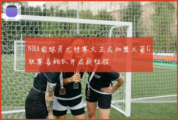 NBA前球员尤特赛文正式加盟火箭G联赛毒蛇队开启新征程