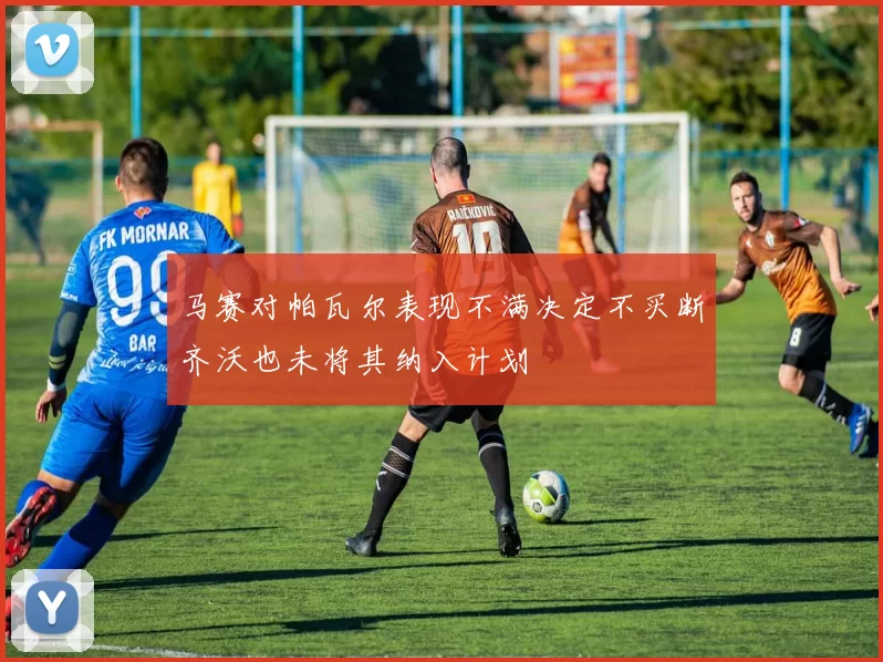 马赛对帕瓦尔表现不满决定不买断齐沃也未将其纳入计划