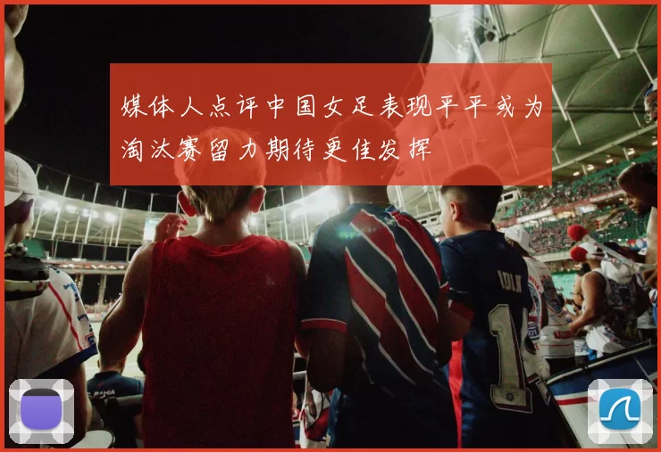 媒体人点评中国女足表现平平或为淘汰赛留力期待更佳发挥