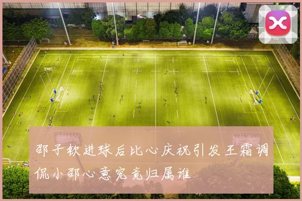 邵子钦进球后比心庆祝引发王霜调侃小邵心意究竟归属谁