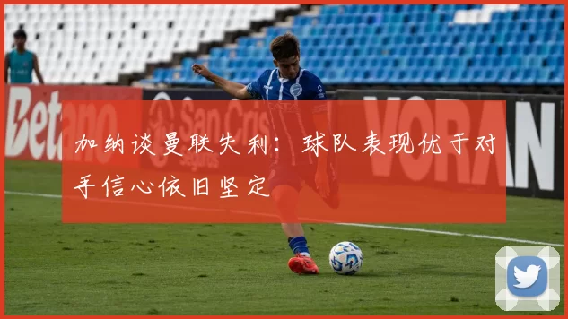 加纳谈曼联失利：球队表现优于对手信心依旧坚定