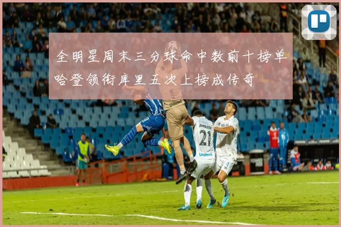 全明星周末三分球命中数前十榜单哈登领衔库里五次上榜成传奇