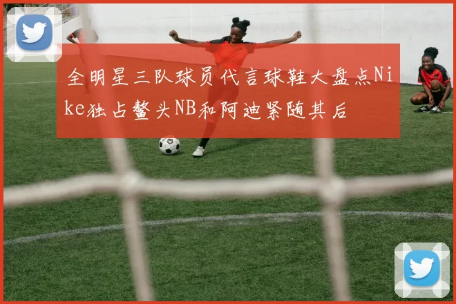 全明星三队球员代言球鞋大盘点Nike独占鳌头NB和阿迪紧随其后