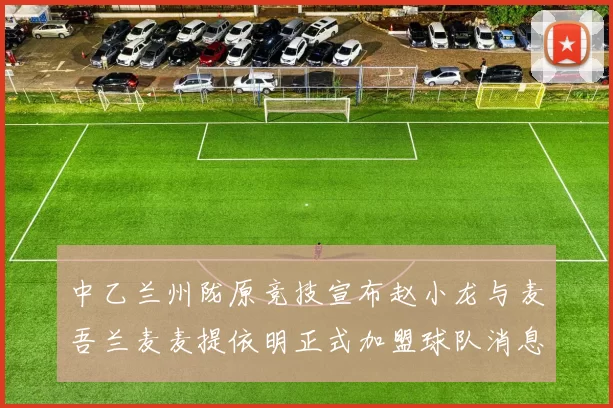 中乙兰州陇原竞技宣布赵小龙与麦吾兰麦麦提依明正式加盟球队消息
