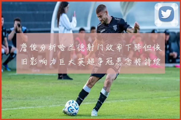 詹俊分析哈兰德射门效率下降但依旧影响力巨大英超争冠悬念将持续至五月