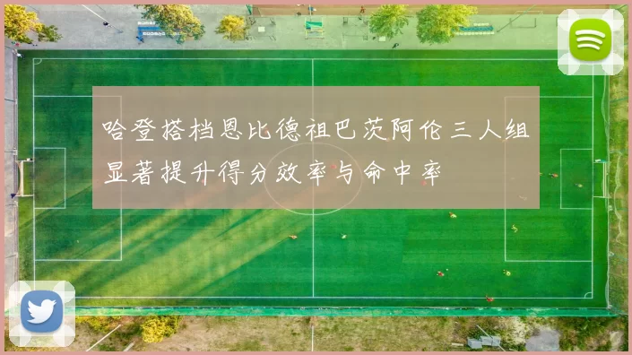 哈登搭档恩比德祖巴茨阿伦三人组显著提升得分效率与命中率