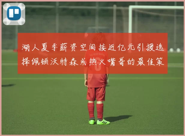 湖人夏季薪资空间接近亿元引援选择佩顿沃特森或热火嘴哥的最佳策略