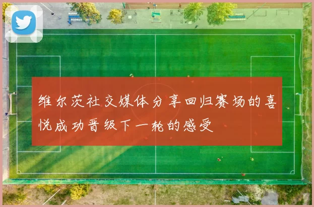 维尔茨社交媒体分享回归赛场的喜悦成功晋级下一轮的感受