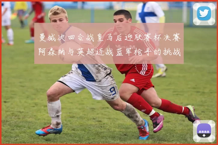 曼城次回合战皇马后迎联赛杯决赛阿森纳与英超连战蓝军枪手的挑战