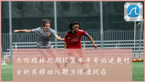 杰伦格林近期投篮命中率低迷奥特分析其移动问题为根源所在