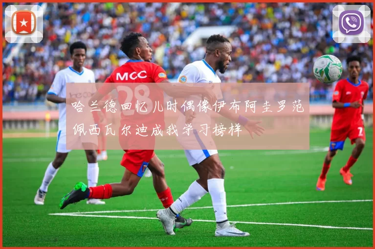哈兰德回忆儿时偶像伊布阿圭罗范佩西瓦尔迪成我学习榜样