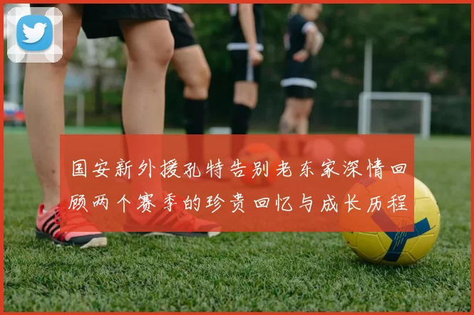 国安新外援孔特告别老东家深情回顾两个赛季的珍贵回忆与成长历程