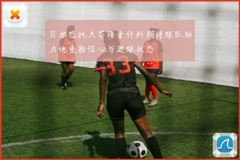 贝尔巴托夫寄语舍什科期待球队助力他重拾信心与进球状态