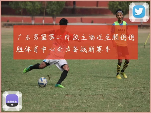 广东男篮第二阶段主场迁至顺德德胜体育中心全力备战新赛季