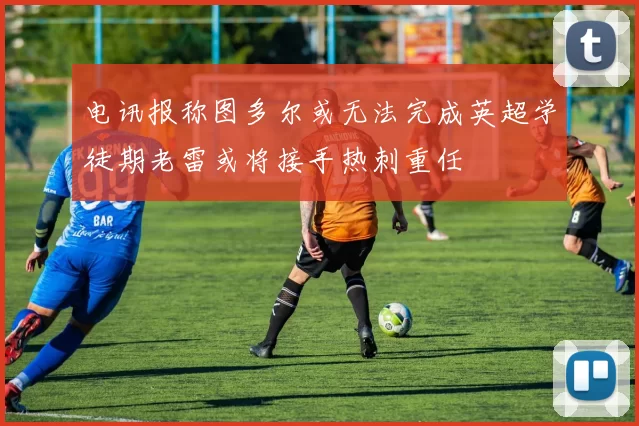 电讯报称图多尔或无法完成英超学徒期老雷或将接手热刺重任