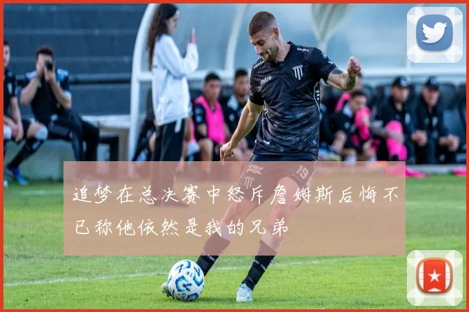 追梦在总决赛中怒斥詹姆斯后悔不已称他依然是我的兄弟