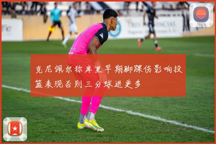 克尼佩尔称库里早期脚踝伤影响投篮表现否则三分球进更多