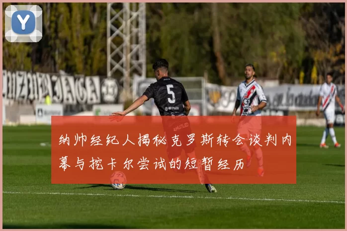 纳帅经纪人揭秘克罗斯转会谈判内幕与挖卡尔尝试的短暂经历
